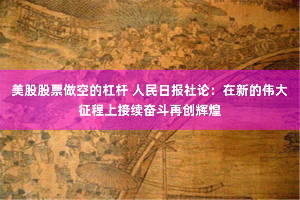 美股股票做空的杠杆 人民日报社论：在新的伟大征程上接续奋斗再创辉煌