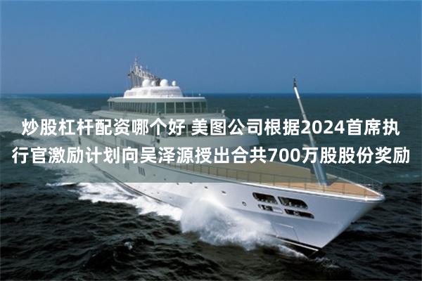 炒股杠杆配资哪个好 美图公司根据2024首席执行官激励计划向吴泽源授出合共700万股股份奖励