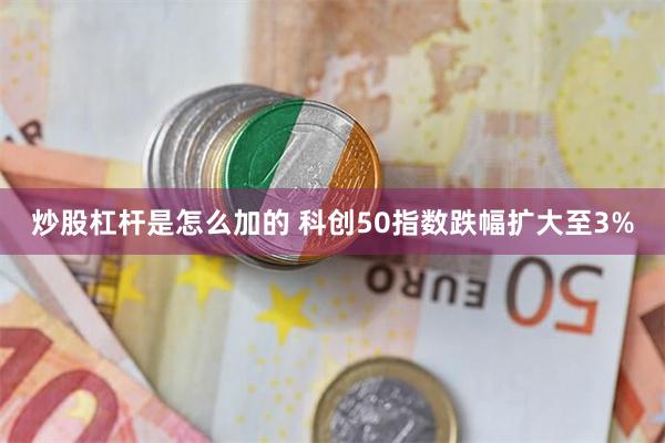 炒股杠杆是怎么加的 科创50指数跌幅扩大至3%