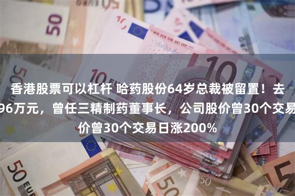 香港股票可以杠杆 哈药股份64岁总裁被留置！去年薪酬超296万元，曾任三精制药董事长，公司股价曾30个交易日涨200%