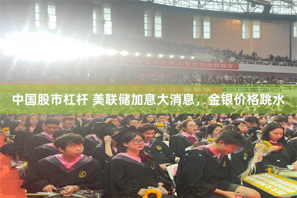 中国股市杠杆 美联储加息大消息，金银价格跳水