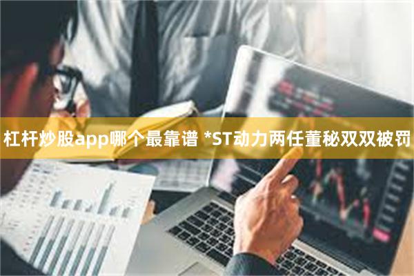 杠杆炒股app哪个最靠谱 *ST动力两任董秘双双被罚