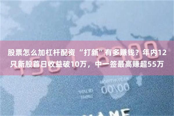 股票怎么加杠杆配资 “打新”有多赚钱？年内12只新股首日收益破10万，中一签最高赚超55万