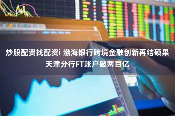 炒股配资找配资i 渤海银行跨境金融创新再结硕果天津分行FT账户破两百亿