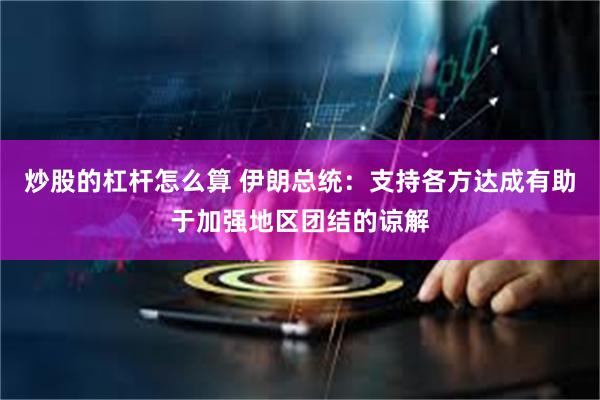 炒股的杠杆怎么算 伊朗总统：支持各方达成有助于加强地区团结的谅解