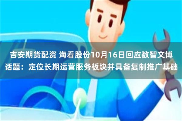 吉安期货配资 海看股份10月16日回应数智文博话题：定位长期运营服务板块并具备复制推广基础