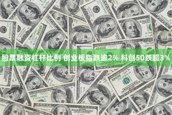 股票融资杠杆比例 创业板指跌逾2% 科创50跌超3%